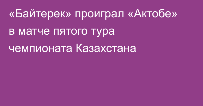 «Байтерек» проиграл «Актобе»  в матче пятого тура чемпионата Казахстана