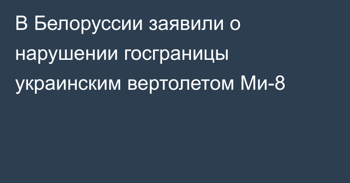 В Белоруссии заявили о нарушении госграницы украинским вертолетом Ми-8