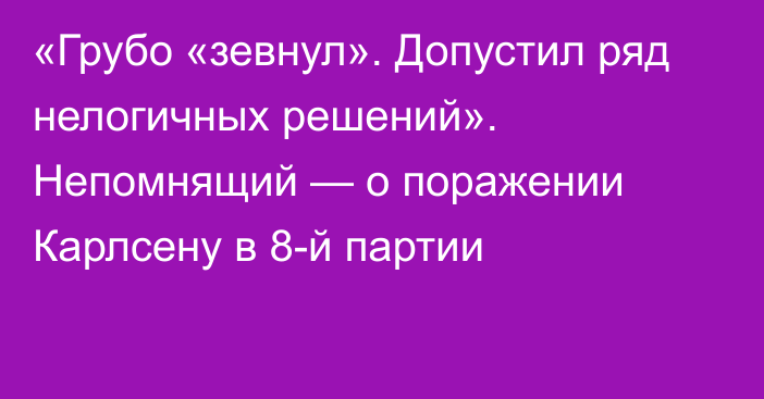 «Грубо «зевнул». Допустил ряд нелогичных решений». Непомнящий — о поражении Карлсену в 8-й партии