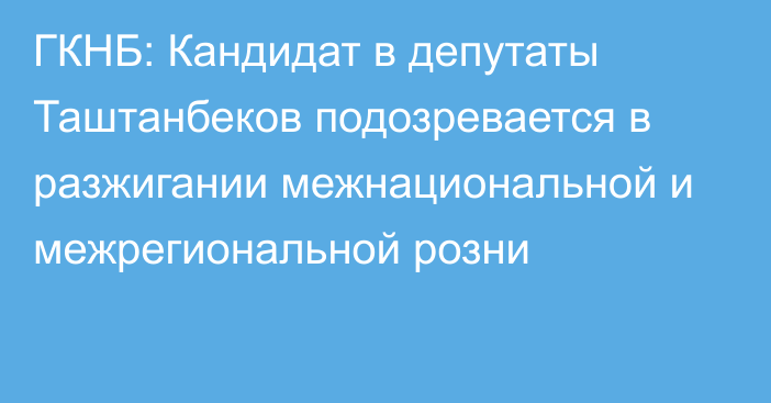 ГКНБ: Кандидат в депутаты Таштанбеков подозревается в разжигании межнациональной и межрегиональной розни