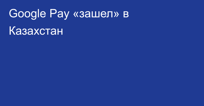 Google Pay «зашел» в Казахстан