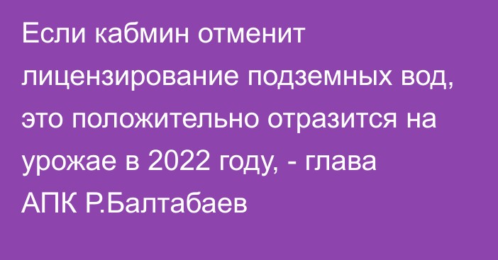 Если кабмин отменит лицензирование подземных вод, это положительно отразится на урожае в 2022 году, - глава АПК Р.Балтабаев