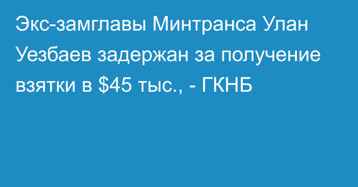 Экс-замглавы Минтранса Улан Уезбаев задержан за получение взятки в $45 тыс., - ГКНБ