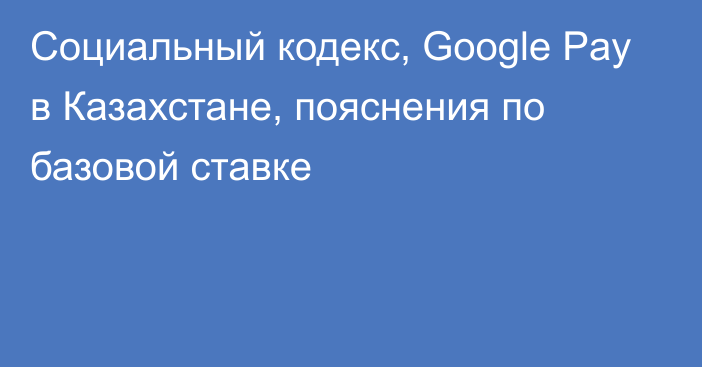 Социальный кодекс, Google Pay в Казахстане, пояснения по базовой ставке