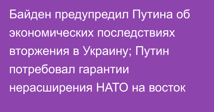 Байден предупредил Путина об экономических последствиях вторжения в Украину; Путин потребовал гарантии нерасширения НАТО на восток