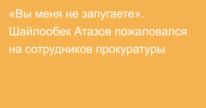 «Вы меня не запугаете». Шайлообек Атазов пожаловался на сотрудников прокуратуры