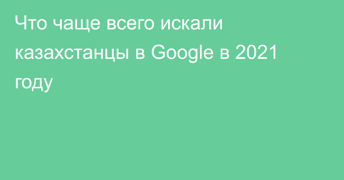 Что чаще всего искали казахстанцы в Google в 2021 году