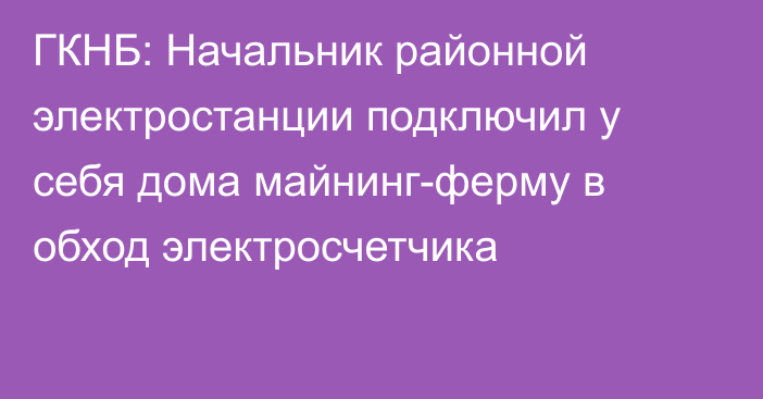 ГКНБ: Начальник районной электростанции подключил у себя дома майнинг-ферму в обход электросчетчика