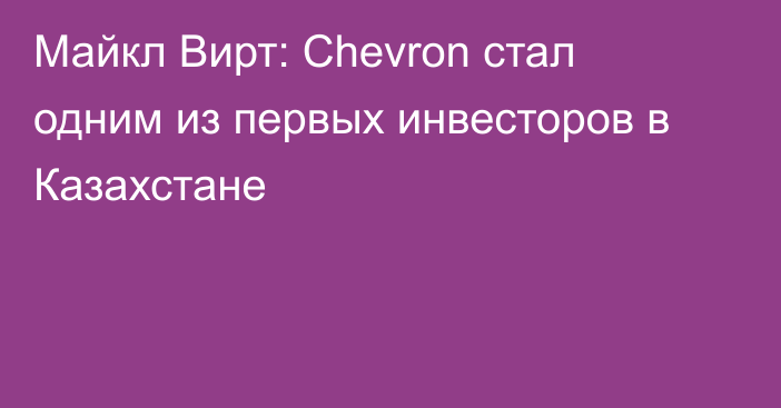 Майкл Вирт: Chevron стал одним из первых инвесторов в Казахстане