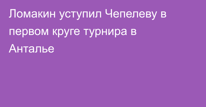 Ломакин уступил Чепелеву в первом круге турнира в Анталье