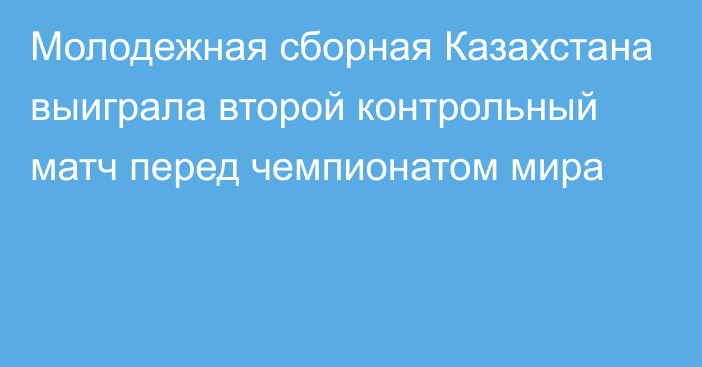 Молодежная сборная Казахстана выиграла второй контрольный матч перед чемпионатом мира