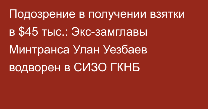 Подозрение в получении взятки в $45 тыс.: Экс-замглавы Минтранса Улан Уезбаев водворен в СИЗО ГКНБ