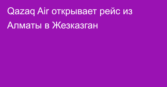 Qazaq Air открывает рейс из Алматы в Жезказган