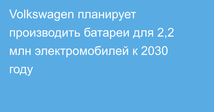 Volkswagen планирует производить батареи для 2,2 млн электромобилей к 2030 году