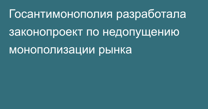 Госантимонополия разработала законопроект по недопущению монополизации рынка