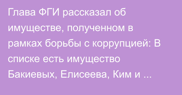 Глава ФГИ рассказал об имуществе, полученном в рамках борьбы с коррупцией: В списке есть имущество Бакиевых, Елисеева, Ким и других