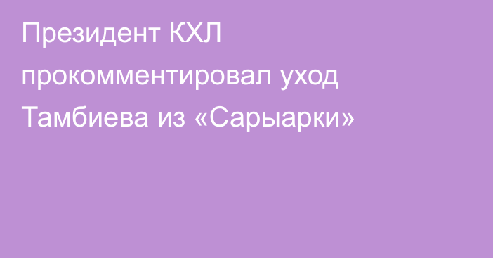 Президент КХЛ прокомментировал уход Тамбиева из «Сарыарки»