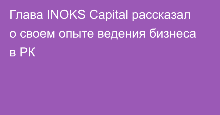 Глава INOKS Capital рассказал о своем опыте ведения бизнеса в РК