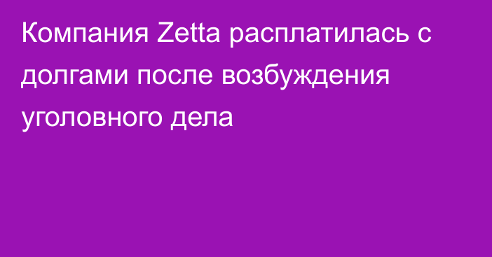 Компания Zetta расплатилась с долгами после возбуждения уголовного дела