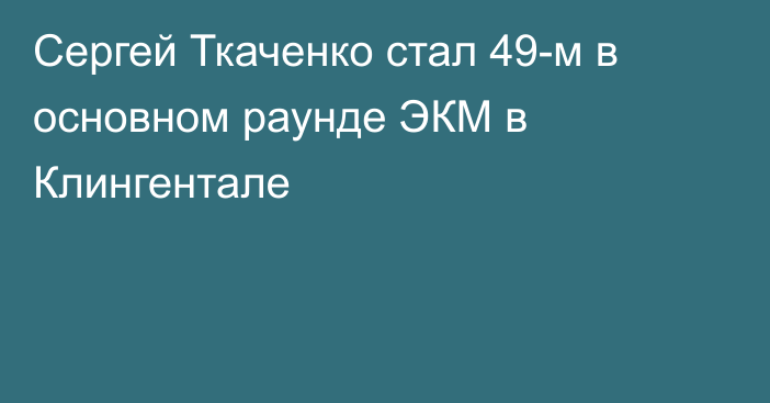 Сергей Ткаченко стал 49-м в основном раунде ЭКМ в Клингентале