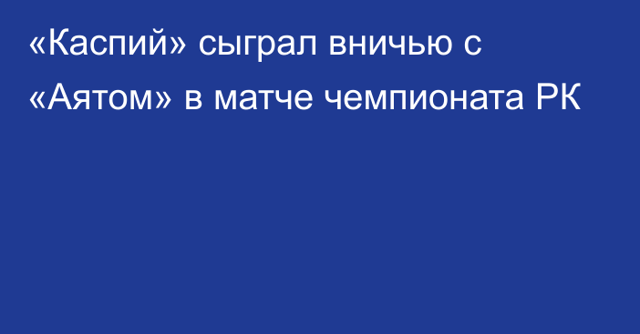 «Каспий» сыграл вничью с «Аятом» в матче чемпионата РК