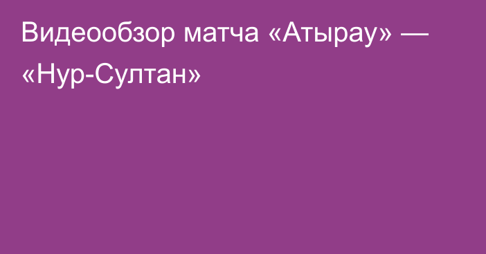 Видеообзор матча «Атырау» — «Нур-Султан»