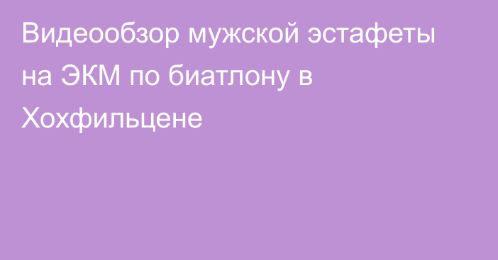 Видеообзор мужской эстафеты на ЭКМ по биатлону в Хохфильцене