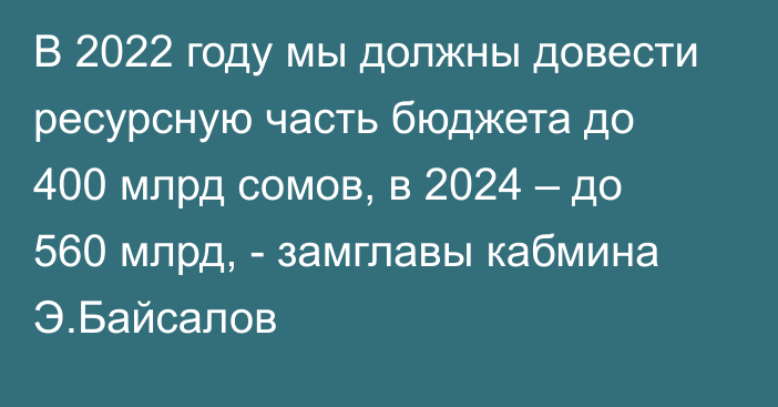 В 2022 году мы должны довести ресурсную часть бюджета до 400 млрд сомов, в 2024 – до 560 млрд, - замглавы кабмина Э.Байсалов