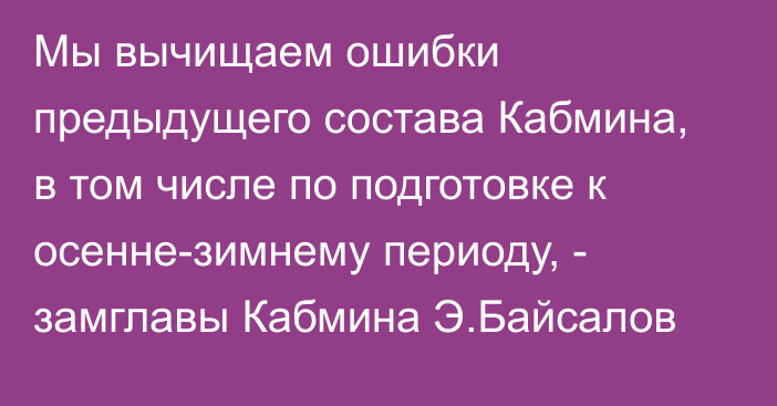Мы вычищаем ошибки предыдущего состава Кабмина, в том числе по подготовке к осенне-зимнему периоду, - замглавы Кабмина Э.Байсалов