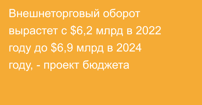 Внешнеторговый оборот вырастет с $6,2 млрд в 2022 году до $6,9 млрд в 2024 году, - проект бюджета