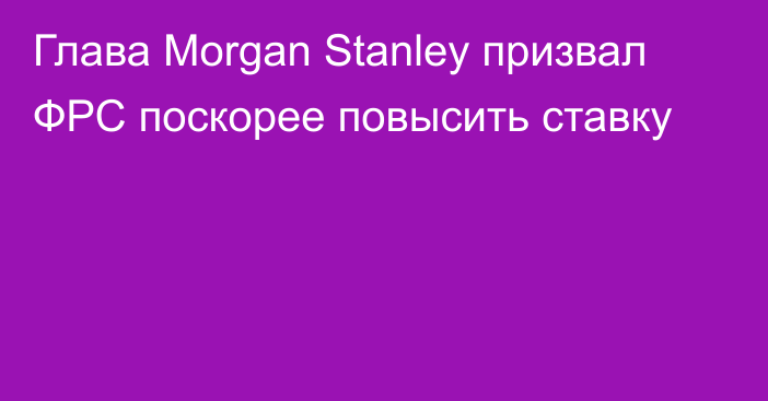 Глава Morgan Stanley призвал ФРС поскорее повысить ставку