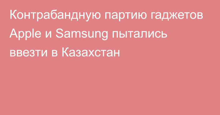 Контрабандную партию гаджетов Apple и Samsung пытались ввезти в Казахстан