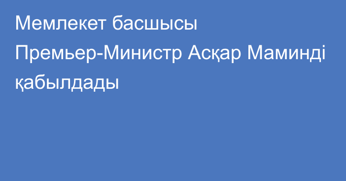 Мемлекет басшысы Премьер-Министр Асқар Маминді қабылдады