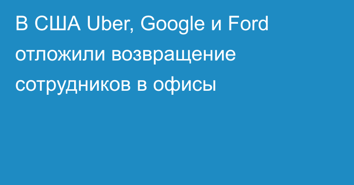 В США Uber, Google и Ford отложили возвращение сотрудников в офисы