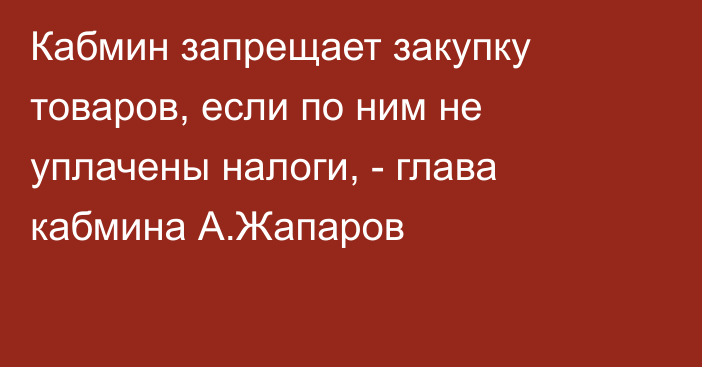 Кабмин запрещает закупку товаров, если по ним не уплачены налоги, - глава кабмина А.Жапаров
