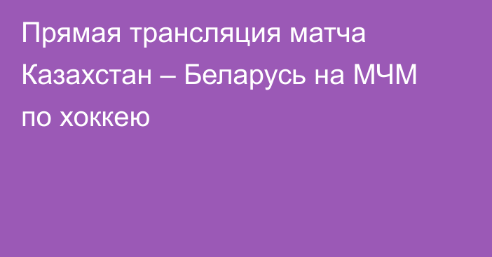 Прямая трансляция матча Казахстан – Беларусь на МЧМ по хоккею