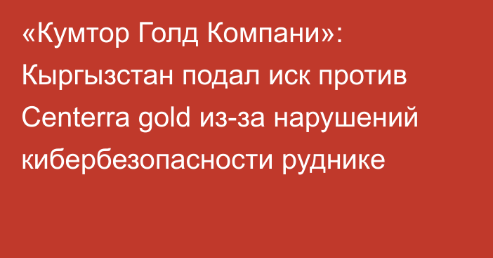 «Кумтор Голд Компани»: Кыргызстан подал иск против Centerra gold из-за нарушений кибербезопасности руднике