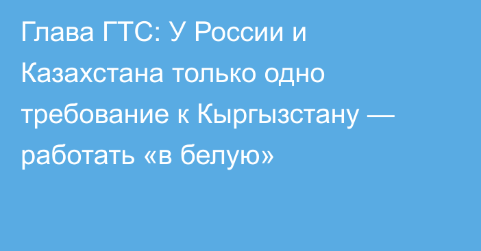 Глава ГТС: У России и Казахстана только одно требование к Кыргызстану — работать «в белую»