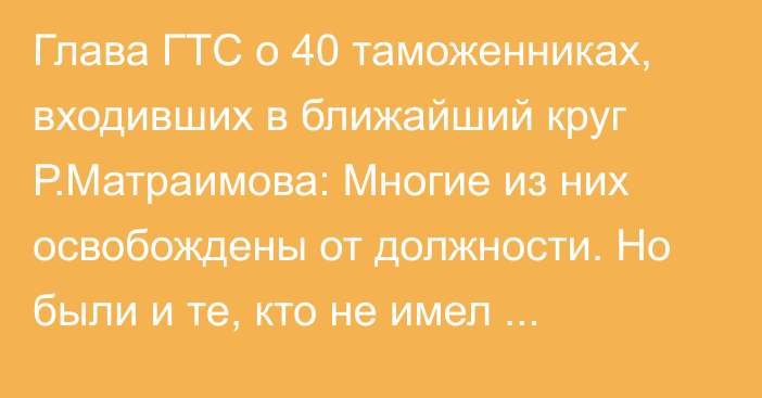 Глава ГТС о 40 таможенниках, входивших в ближайший круг Р.Матраимова: Многие из них освобождены от должности. Но были и те, кто не имел отношения к коррупции