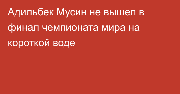 Адильбек Мусин не вышел в финал чемпионата мира на короткой воде