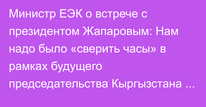 Министр ЕЭК о встрече с президентом Жапаровым: Нам надо было «сверить часы» в рамках будущего председательства Кыргызстана в ЕАЭС