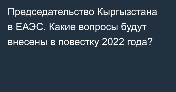 Председательство Кыргызстана в ЕАЭС. Какие вопросы будут внесены в повестку 2022 года?