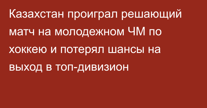 Казахстан проиграл решающий матч на молодежном ЧМ по хоккею и потерял шансы на выход в топ-дивизион