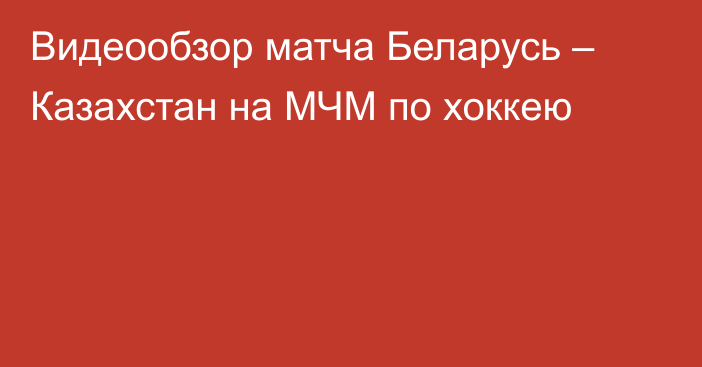 Видеообзор матча Беларусь – Казахстан на МЧМ по хоккею