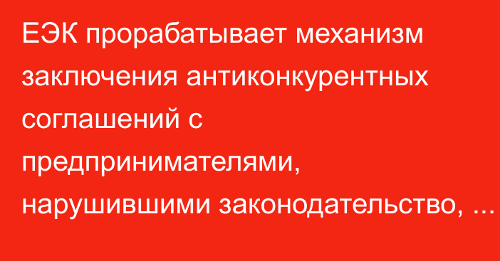 ЕЭК прорабатывает механизм заключения антиконкурентных соглашений с предпринимателями, нарушившими законодательство, - министр А.Шаккалиев