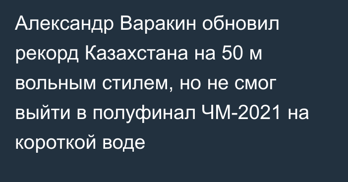 Александр Варакин обновил рекорд Казахстана на 50 м вольным стилем, но не смог выйти в полуфинал ЧМ-2021 на короткой воде