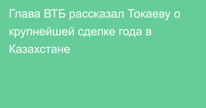 Глава ВТБ рассказал Токаеву о крупнейшей сделке года в Казахстане