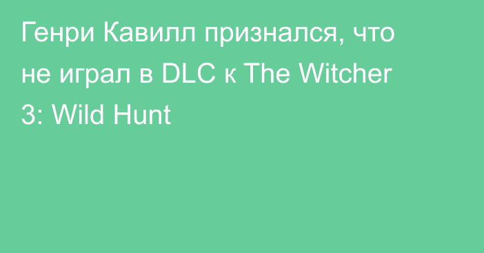 Генри Кавилл признался, что не играл в DLC к The Witcher 3: Wild Hunt