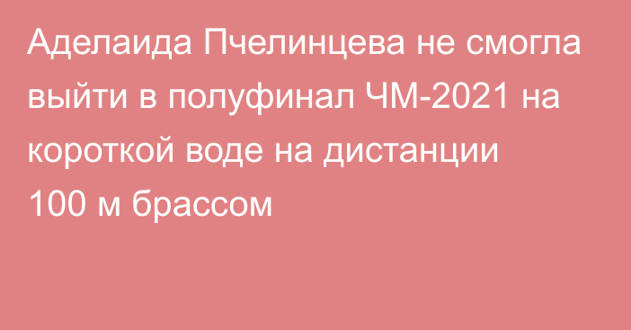 Аделаида Пчелинцева не смогла выйти в полуфинал ЧМ-2021 на короткой воде на дистанции 100 м брассом