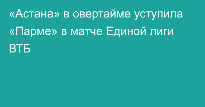 «Астана» в овертайме уступила «Парме» в матче Единой лиги ВТБ